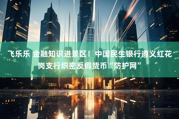 飞乐乐 金融知识进景区！中国民生银行遵义红花岗支行织密反假货币“防护网”