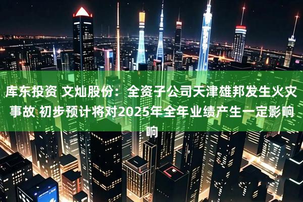 库东投资 文灿股份：全资子公司天津雄邦发生火灾事故 初步预计将对2025年全年业绩产生一定影响