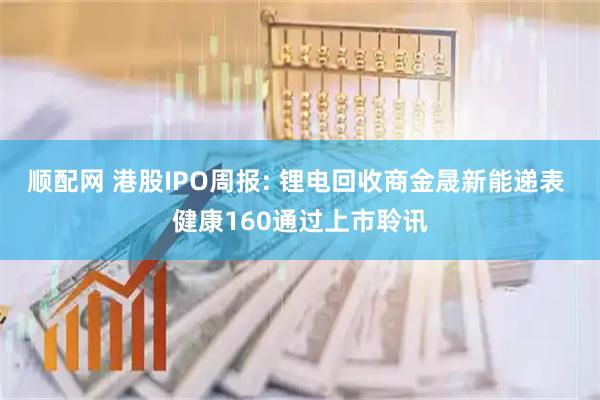 顺配网 港股IPO周报: 锂电回收商金晟新能递表 健康160通过上市聆讯
