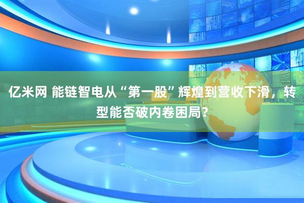 亿米网 能链智电从“第一股”辉煌到营收下滑，转型能否破内卷困局？