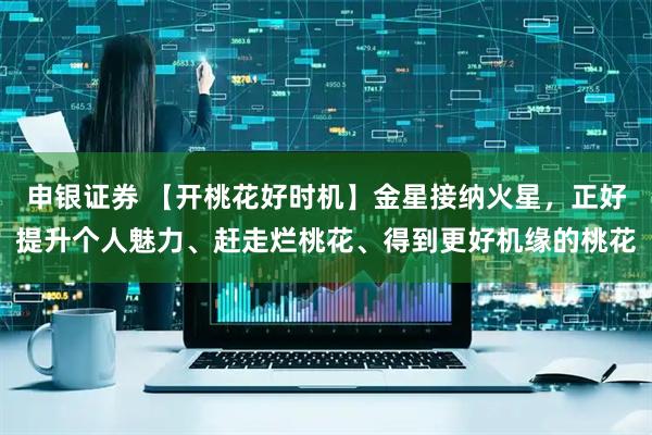 申银证券 【开桃花好时机】金星接纳火星，正好提升个人魅力、赶走烂桃花、得到更好机缘的桃花