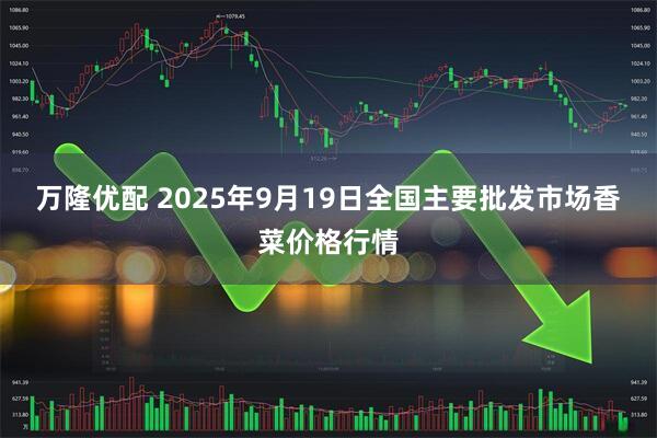 万隆优配 2025年9月19日全国主要批发市场香菜价格行情