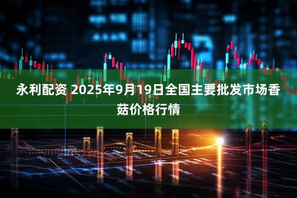 永利配资 2025年9月19日全国主要批发市场香菇价格行情