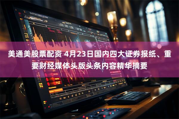 美通美股票配资 4月23日国内四大证券报纸、重要财经媒体头版头条内容精华摘要