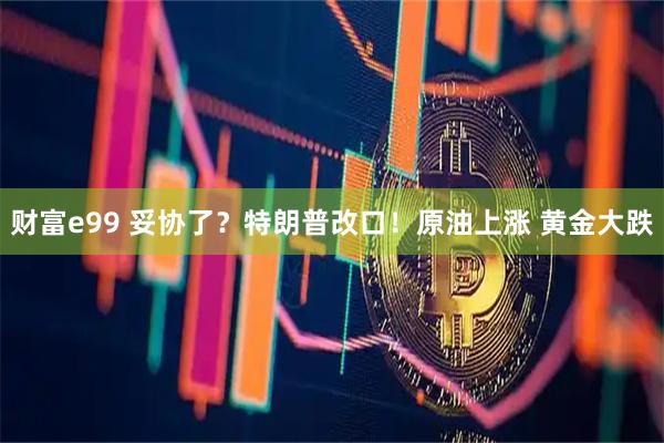 财富e99 妥协了？特朗普改口！原油上涨 黄金大跌