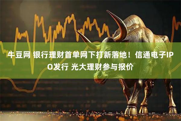 牛豆网 银行理财首单网下打新落地！信通电子IPO发行 光大理财参与报价