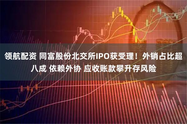 领航配资 同富股份北交所IPO获受理！外销占比超八成 依赖外协 应收账款攀升存风险
