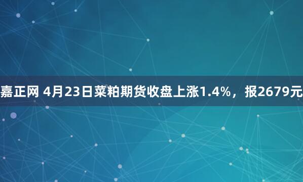 嘉正网 4月23日菜粕期货收盘上涨1.4%，报2679元