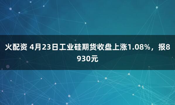 火配资 4月23日工业硅期货收盘上涨1.08%，报8930元