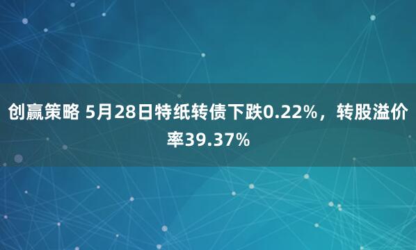 创赢策略 5月28日特纸转债下跌0.22%，转股溢价率39.37%