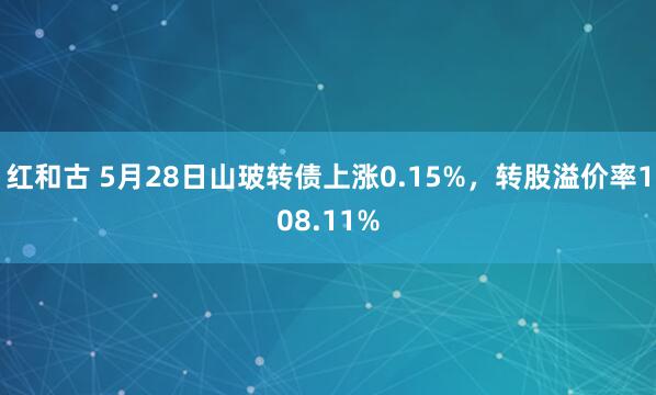 红和古 5月28日山玻转债上涨0.15%，转股溢价率108.11%