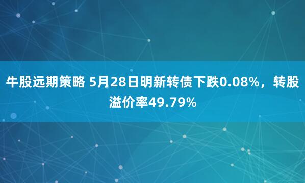 牛股远期策略 5月28日明新转债下跌0.08%，转股溢价率49.79%