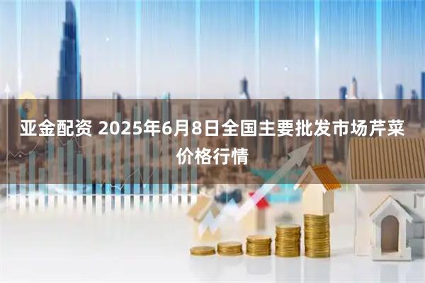 亚金配资 2025年6月8日全国主要批发市场芹菜价格行情