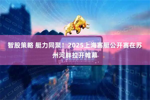 智股策略 艇力同聚！2025上海赛艇公开赛在苏州河畔拉开帷幕