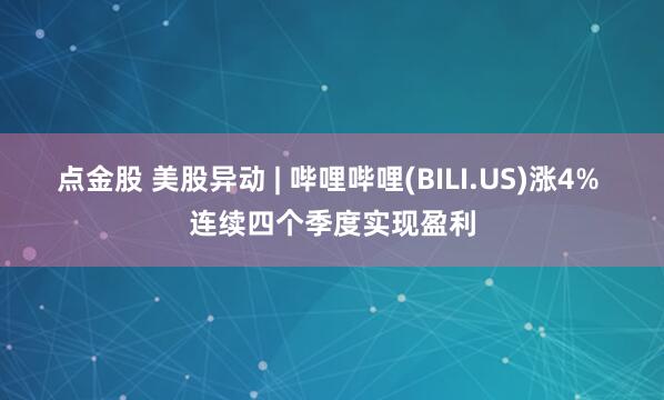 点金股 美股异动 | 哔哩哔哩(BILI.US)涨4% 连续四个季度实现盈利
