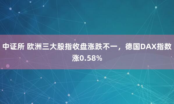 中证所 欧洲三大股指收盘涨跌不一，德国DAX指数涨0.58%
