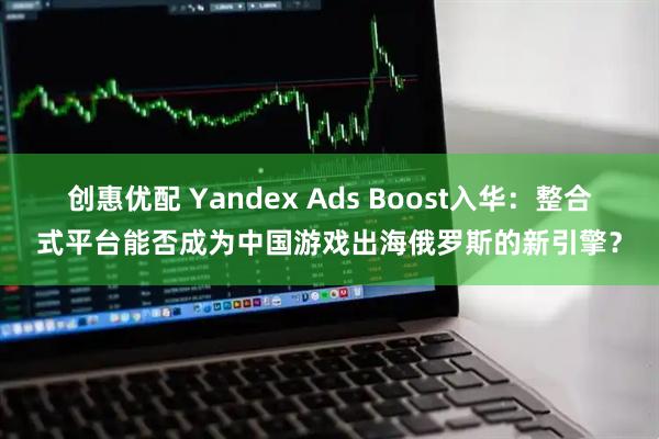 创惠优配 Yandex Ads Boost入华：整合式平台能否成为中国游戏出海俄罗斯的新引擎？