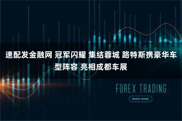 速配发金融网 冠军闪耀 集结蓉城 路特斯携豪华车型阵容 亮相成都车展