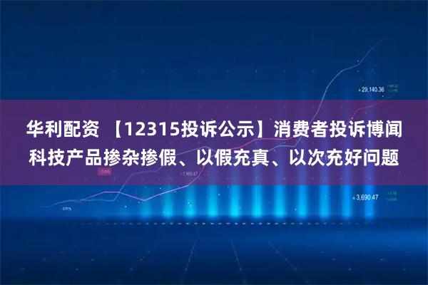 华利配资 【12315投诉公示】消费者投诉博闻科技产品掺杂掺假、以假充真、以次充好问题