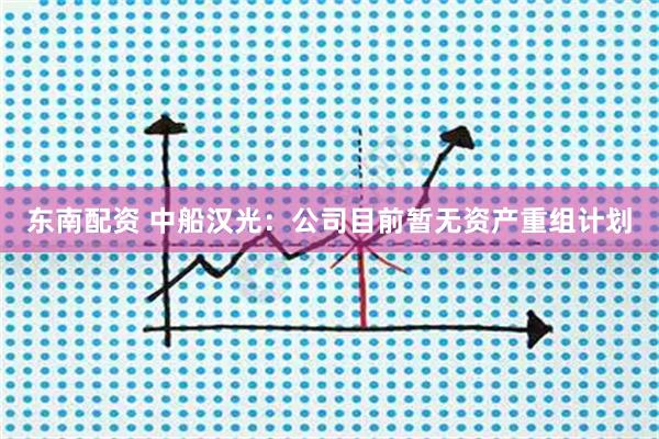 东南配资 中船汉光：公司目前暂无资产重组计划