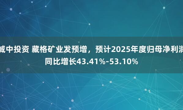 城中投资 藏格矿业发预增，预计2025年度归母净利润同比增长43.41%-53.10%