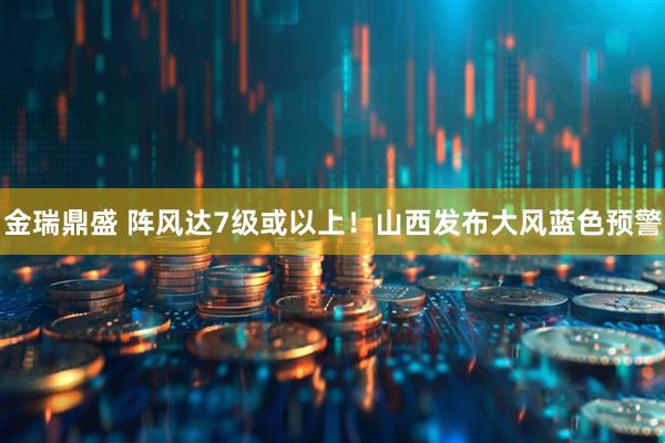 金瑞鼎盛 阵风达7级或以上！山西发布大风蓝色预警