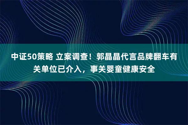 中证50策略 立案调查！郭晶晶代言品牌翻车有关单位已介入，事关婴童健康安全