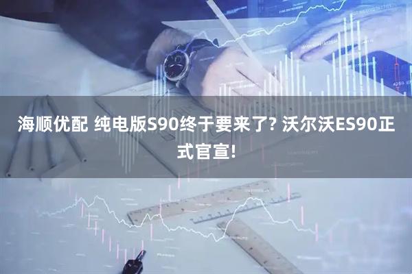 海顺优配 纯电版S90终于要来了? 沃尔沃ES90正式官宣!