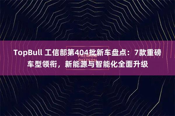 TopBull 工信部第404批新车盘点：7款重磅车型领衔，新能源与智能化全面升级