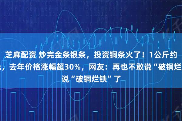 芝麻配资 炒完金条银条，投资铜条火了！1公斤约200元，去年价格涨幅超30%，网友：再也不敢说“破铜烂铁”了