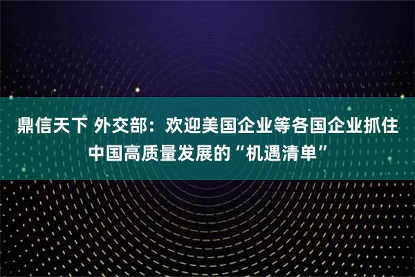 鼎信天下 外交部：欢迎美国企业等各国企业抓住中国高质量发展的“机遇清单”