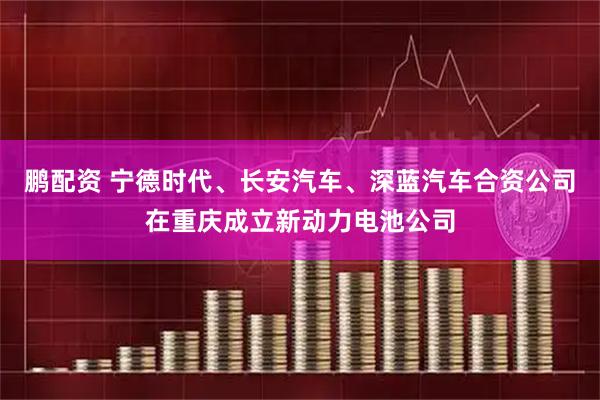 鹏配资 宁德时代、长安汽车、深蓝汽车合资公司在重庆成立新动力电池公司