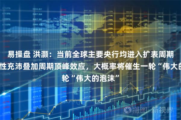 易操盘 洪灏：当前全球主要央行均进入扩表周期，流动性充沛叠加周期顶峰效应，大概率将催生一轮“伟大的泡沫”