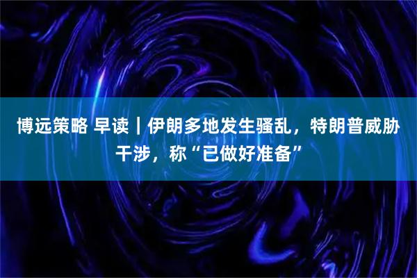 博远策略 早读|伊朗多地发生骚乱,特朗普威胁干涉,称“已做好准备”