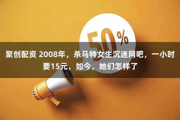 聚创配资 2008年，杀马特女生沉迷网吧，一小时要15元，如今，她们怎样了