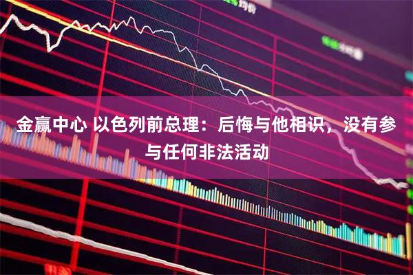 金赢中心 以色列前总理：后悔与他相识，没有参与任何非法活动