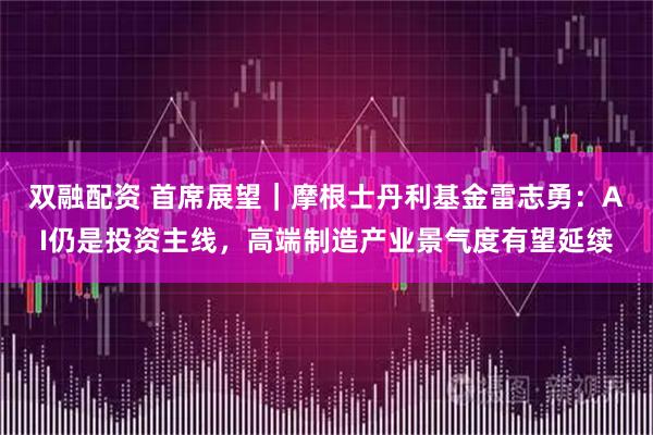 双融配资 首席展望｜摩根士丹利基金雷志勇：AI仍是投资主线，高端制造产业景气度有望延续
