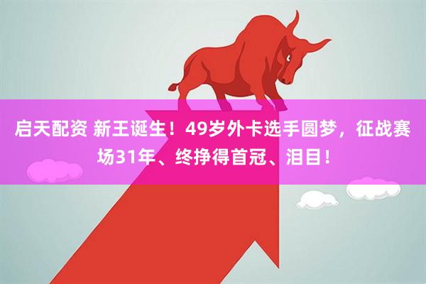 启天配资 新王诞生！49岁外卡选手圆梦，征战赛场31年、终挣得首冠、泪目！