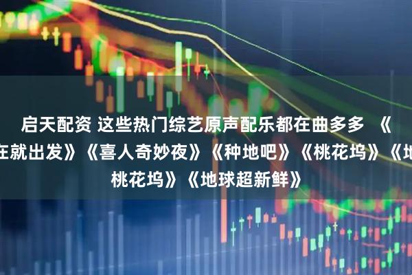 启天配资 这些热门综艺原声配乐都在曲多多  《5哈》《现在就出发》《喜人奇妙夜》《种地吧》《桃花坞》《地球超新鲜》