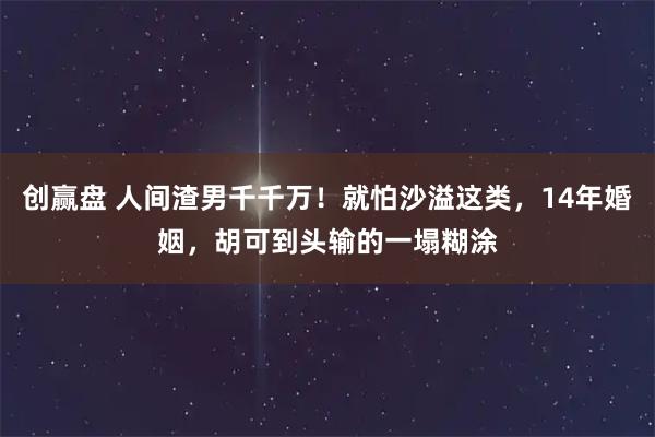 创赢盘 人间渣男千千万！就怕沙溢这类，14年婚姻，胡可到头输的一塌糊涂