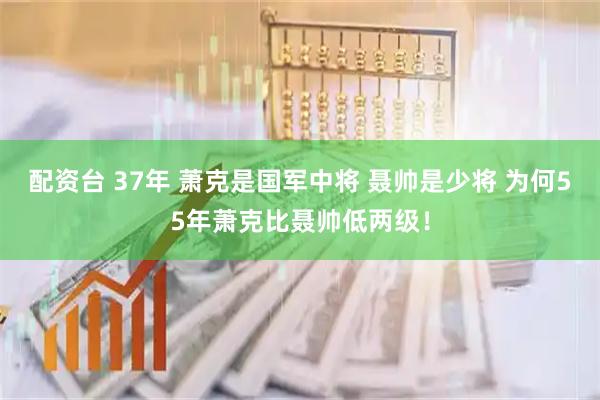 配资台 37年 萧克是国军中将 聂帅是少将 为何55年萧克比聂帅低两级！