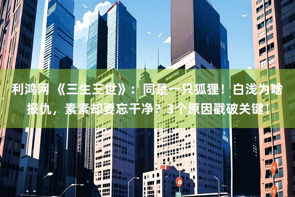 利鸿网 《三生三世》:同是一只狐狸!白浅为啥报仇,素素却要忘干净?3个原因戳破关键!