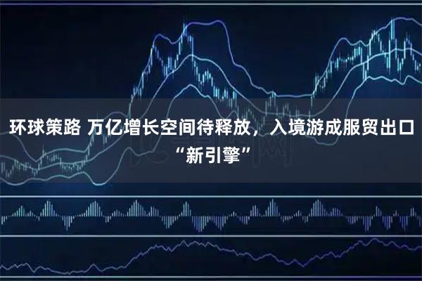 环球策路 万亿增长空间待释放，入境游成服贸出口“新引擎”