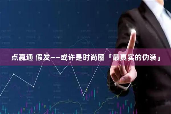 点赢通 假发——或许是时尚圈「最真实的伪装」