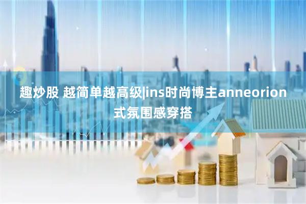 趣炒股 越简单越高级|ins时尚博主anneorion式氛围感穿搭