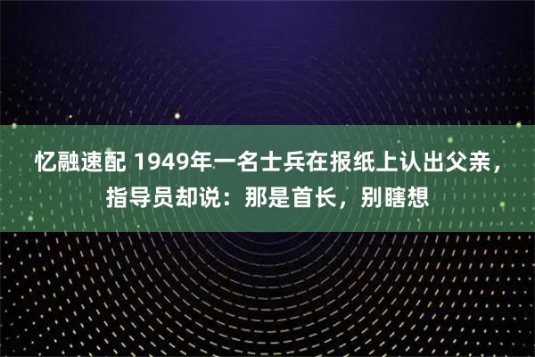 忆融速配 1949年一名士兵在报纸上认出父亲，指导员却说：那是首长，别瞎想