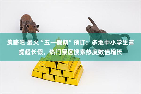 策略吧 最火“五一假期”预订：多地中小学生喜提超长假，热门景区搜索热度数倍增长